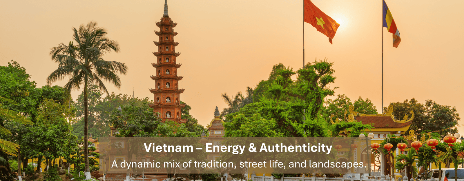 Vietnam – Energy & Authenticity A dynamic mix of tradition, street life, and landscapes.